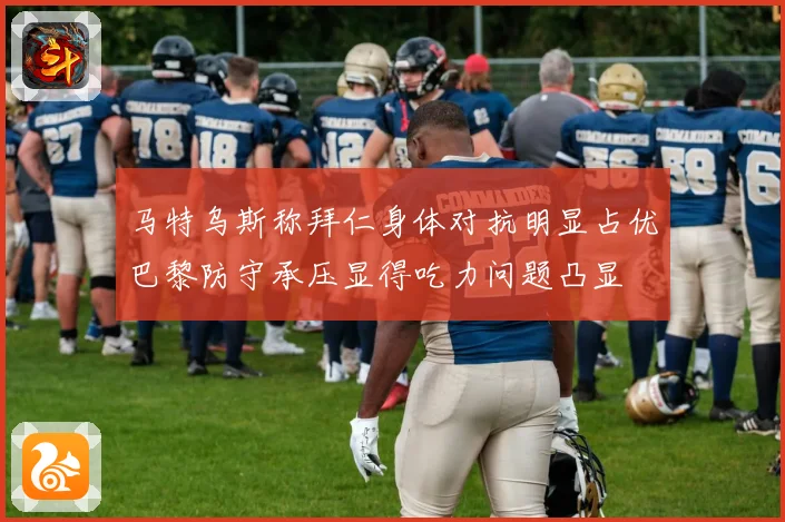 马特乌斯称拜仁身体对抗明显占优巴黎防守承压显得吃力问题凸显