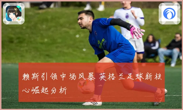 赖斯引领中场风暴 英格兰足球新核心崛起分析
