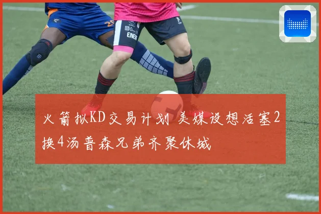 火箭拟KD交易计划 美媒设想活塞2换4汤普森兄弟齐聚休城