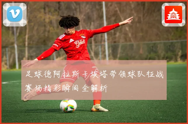 足球德阿拉斯卡埃塔带领球队征战赛场精彩瞬间全解析