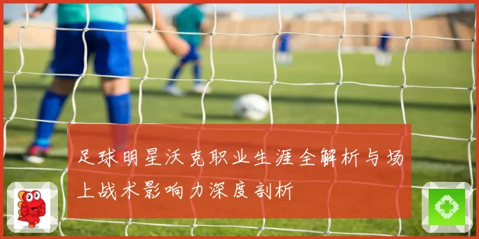 足球明星沃克职业生涯全解析与场上战术影响力深度剖析