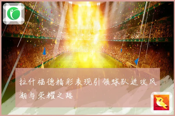 拉什福德精彩表现引领球队进攻风潮与荣耀之路