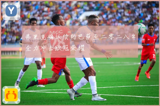 弗里克确认续约巴萨至二零二八年全力冲击欧冠荣耀