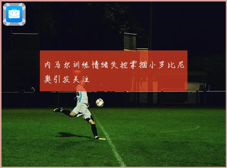 内马尔训练情绪失控掌掴小罗比尼奥引发关注