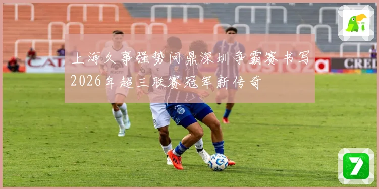 上海久事强势问鼎深圳争霸赛书写2026年超三联赛冠军新传奇