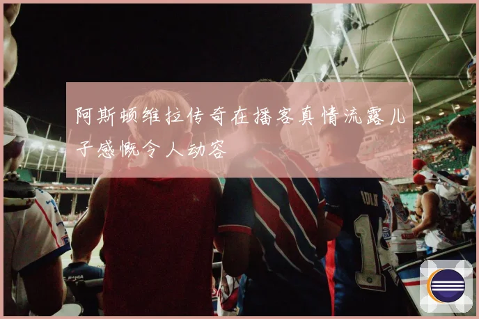阿斯顿维拉传奇在播客真情流露儿子感慨令人动容