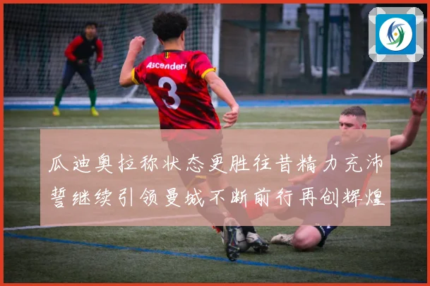 瓜迪奥拉称状态更胜往昔精力充沛誓继续引领曼城不断前行再创辉煌