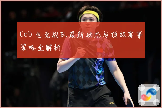 Ceb 电竞战队最新动态与顶级赛事策略全解析