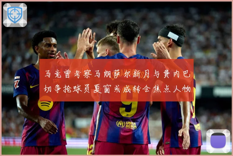 马竞曾考察马朗萨尔新月与费内巴切争抢球员夏窗或成转会焦点人物战术观察