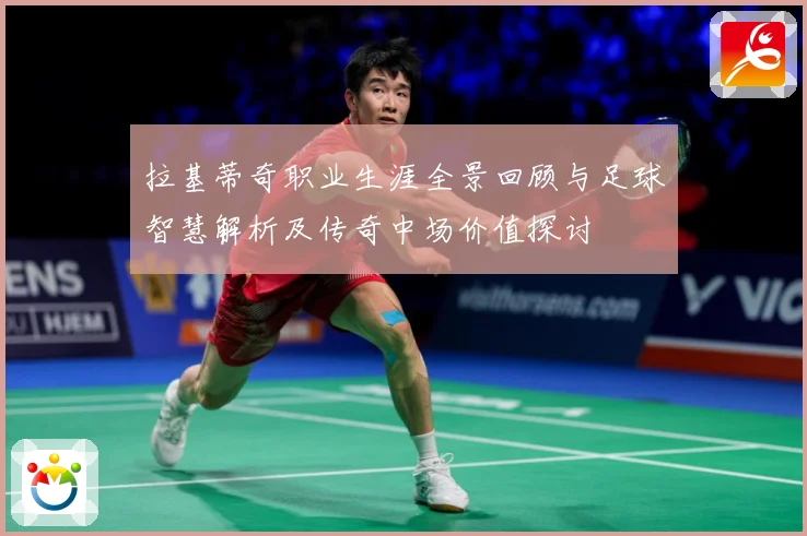 拉基蒂奇职业生涯全景回顾与足球智慧解析及传奇中场价值探讨