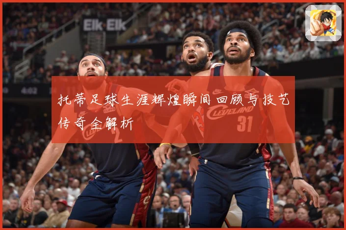 托蒂足球生涯辉煌瞬间回顾与技艺传奇全解析