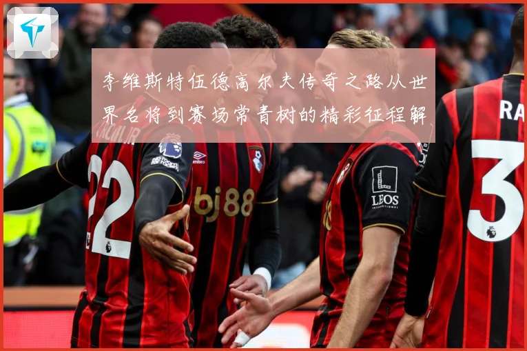 李维斯特伍德高尔夫传奇之路从世界名将到赛场常青树的精彩征程解析